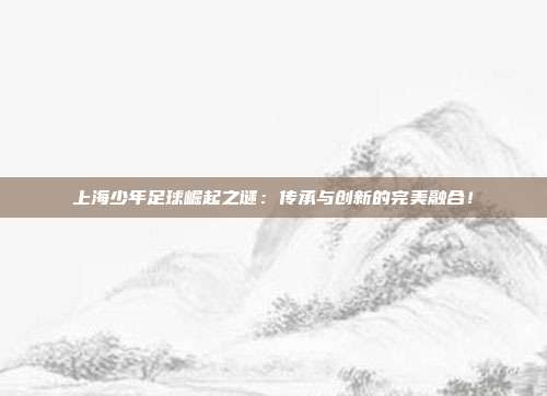 上海少年足球崛起之谜:传承与创新的完美融合!