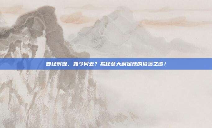 曾经辉煌,如今何去?揭秘意大利足球的没落之谜!