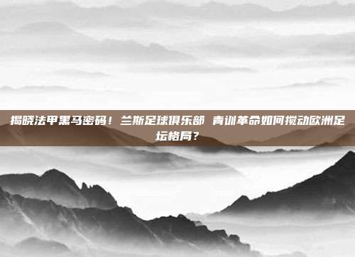揭晓法甲黑马密码！兰斯足球俱乐部 青训革命如何搅动欧洲足坛格局？