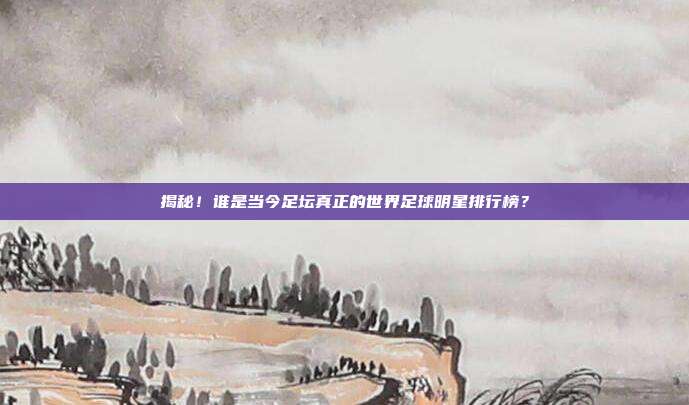 揭秘!谁是当今足坛真正的世界足球明星排行榜?