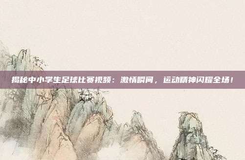 揭秘中小学生足球比赛视频：激情瞬间，运动精神闪耀全场！