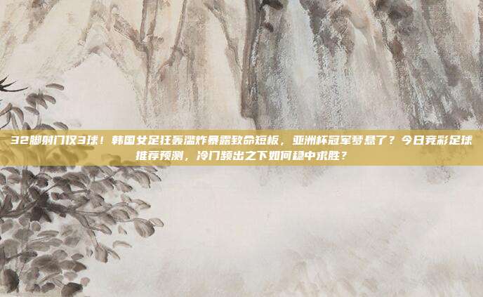 32脚射门仅3球！韩国女足狂轰滥炸暴露致命短板，亚洲杯冠军梦悬了？今日竞彩足球推荐预测，冷门频出之下如何稳中求胜？