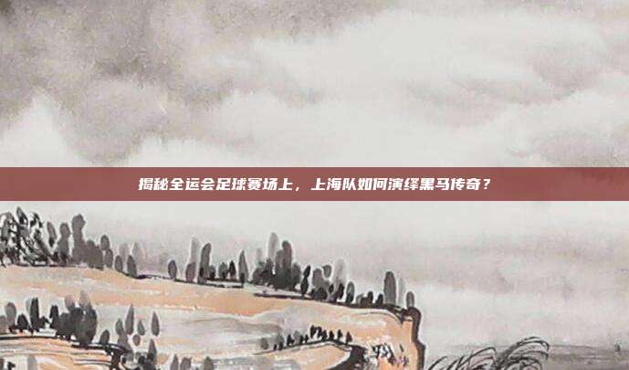 揭秘全运会足球赛场上，上海队如何演绎黑马传奇？