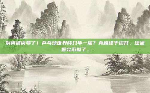 别再被误导了！乒乓球世界杯几年一届？真相终于揭开，球迷看完沉默了。