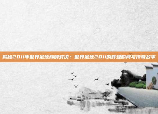 揭秘2011年世界足球巅峰对决：世界足球2011的辉煌瞬间与传奇故事