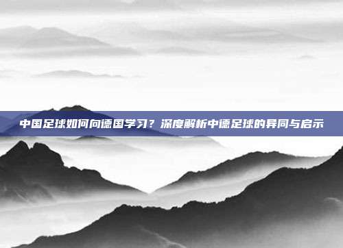 中国足球如何向德国学习？深度解析中德足球的异同与启示