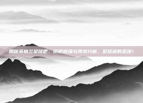 揭秘英格兰足球吧：历史底蕴与现状分析，足球迷的圣地！