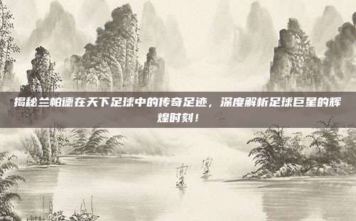 揭秘兰帕德在天下足球中的传奇足迹，深度解析足球巨星的辉煌时刻！