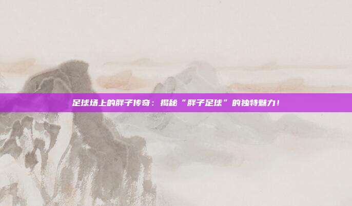 足球场上的胖子传奇:揭秘“胖子足球”的独特魅力!