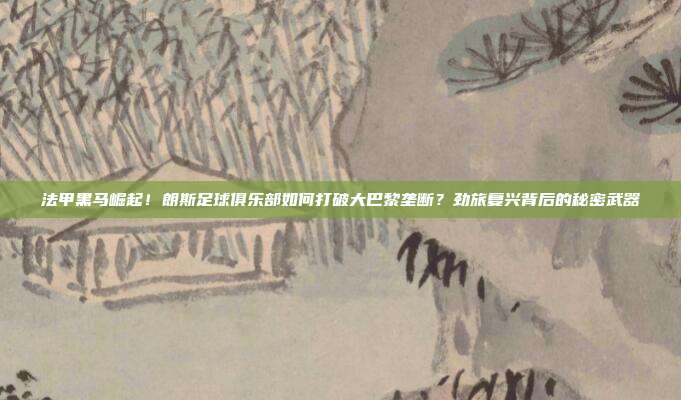 法甲黑马崛起！朗斯足球俱乐部如何打破大巴黎垄断？劲旅复兴背后的秘密武器