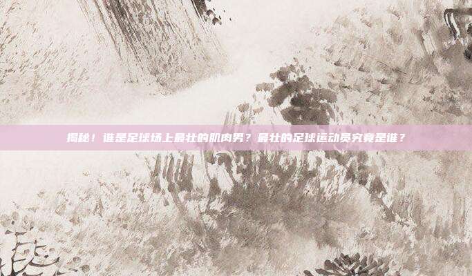揭秘！谁是足球场上最壮的肌肉男？最壮的足球运动员究竟是谁？