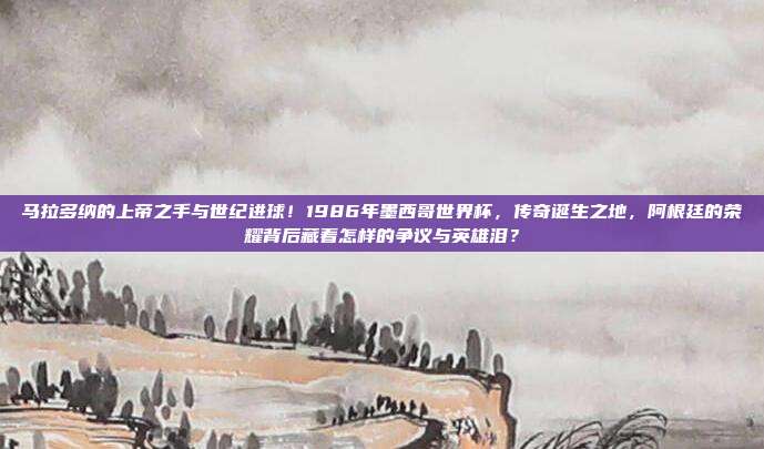 马拉多纳的上帝之手与世纪进球！1986年墨西哥世界杯，传奇诞生之地，阿根廷的荣耀背后藏着怎样的争议与英雄泪？