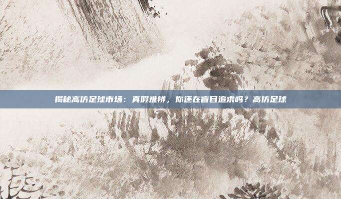 揭秘高仿足球市场：真假难辨，你还在盲目追求吗？高仿足球
