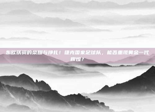 东欧铁骑的荣耀与挣扎！捷克国家足球队，能否重现黄金一代辉煌？