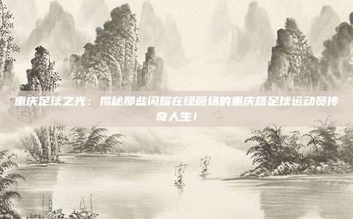 重庆足球之光：揭秘那些闪耀在绿茵场的重庆籍足球运动员传奇人生！