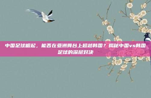 中国足球崛起，能否在亚洲舞台上超越韩国？揭秘中国vs韩国足球的深层对决