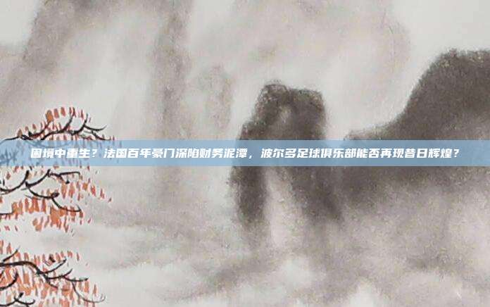 困境中重生？法国百年豪门深陷财务泥潭，波尔多足球俱乐部能否再现昔日辉煌？