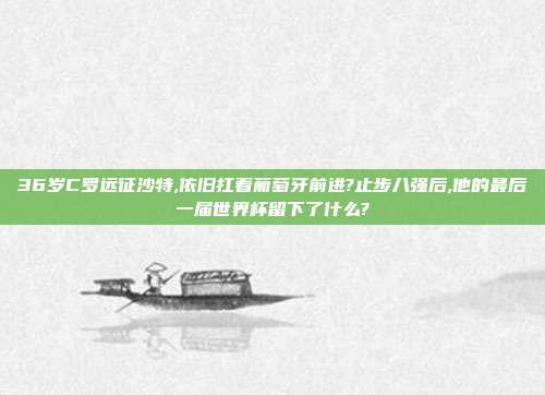 36岁C罗远征沙特,依旧扛着葡萄牙前进?止步八强后,他的最后一届世界杯留下了什么?