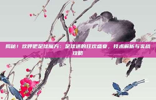 揭秘!欢呼吧足球魔方:足球迷的狂欢盛宴,技术解析与实战攻略