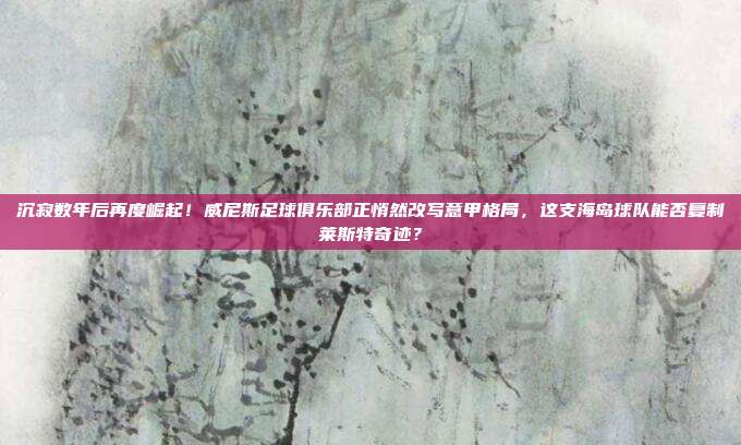 沉寂数年后再度崛起！威尼斯足球俱乐部正悄然改写意甲格局，这支海岛球队能否复制莱斯特奇迹？