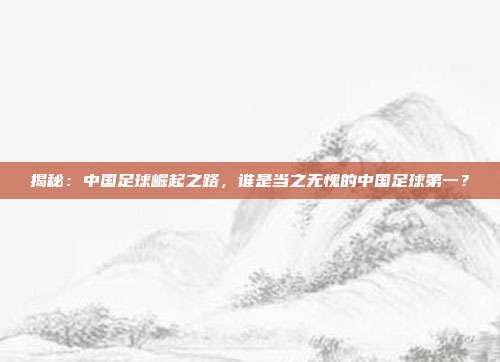 揭秘：中国足球崛起之路，谁是当之无愧的中国足球第一？