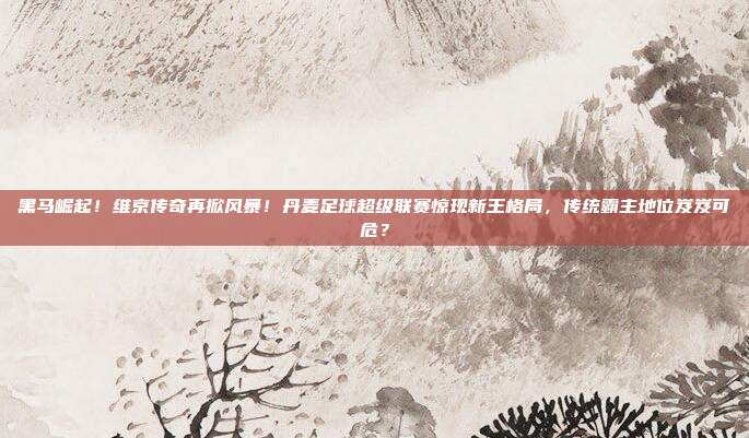 黑马崛起！维京传奇再掀风暴！丹麦足球超级联赛惊现新王格局，传统霸主地位岌岌可危？