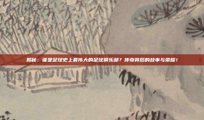 揭秘：谁是足球史上最伟大的足球俱乐部？传奇背后的故事与荣耀！