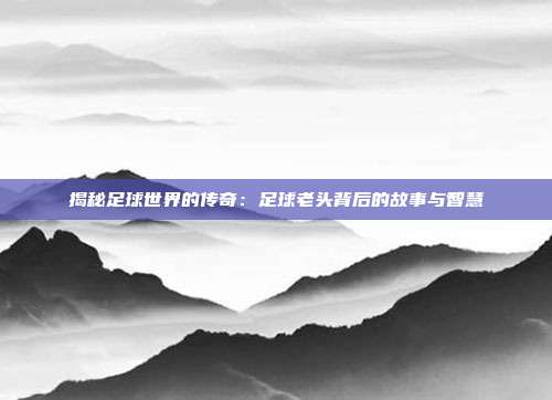 揭秘足球世界的传奇：足球老头背后的故事与智慧