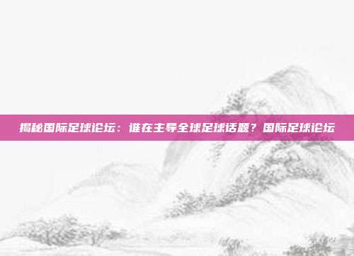 揭秘国际足球论坛：谁在主导全球足球话题？国际足球论坛
