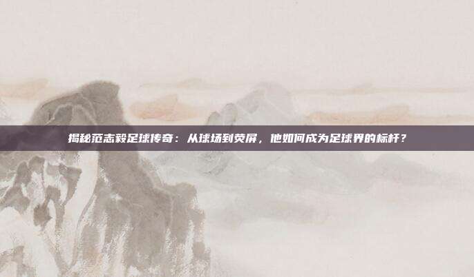 揭秘范志毅足球传奇：从球场到荧屏，他如何成为足球界的标杆？