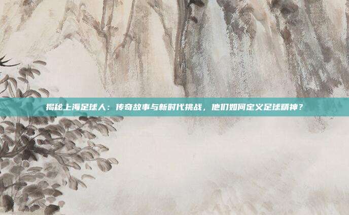 揭秘上海足球人：传奇故事与新时代挑战，他们如何定义足球精神？