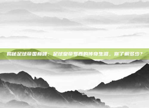 揭秘足球帝国巅峰：足球皇帝罗西的传奇生涯，你了解多少？