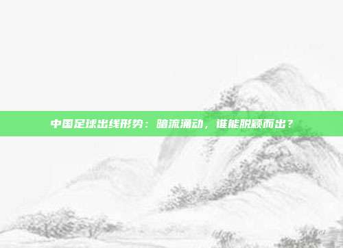 中国足球出线形势:暗流涌动,谁能脱颖而出?