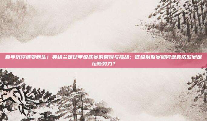 百年沉浮蝶变新生！英格兰足球甲级联赛的荣耀与挑战：低级别联赛如何逆袭成欧洲足坛新势力？