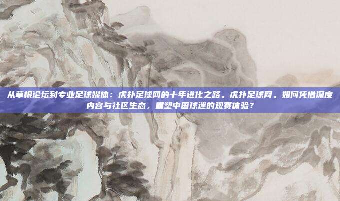 从草根论坛到专业足球媒体：虎扑足球网的十年进化之路。虎扑足球网。如何凭借深度内容与社区生态，重塑中国球迷的观赛体验？