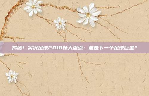 揭秘！实况足球2018妖人盘点：谁是下一个足球巨星？