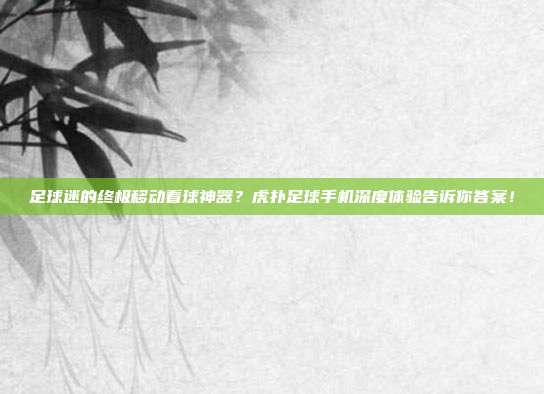 足球迷的终极移动看球神器？虎扑足球手机深度体验告诉你答案！