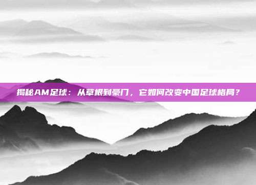 揭秘AM足球：从草根到豪门，它如何改变中国足球格局？