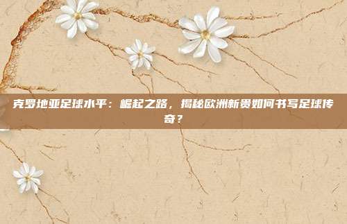克罗地亚足球水平：崛起之路，揭秘欧洲新贵如何书写足球传奇？
