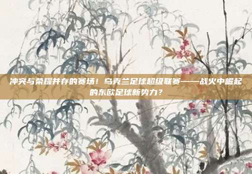 冲突与荣耀并存的赛场！乌克兰足球超级联赛——战火中崛起的东欧足球新势力？