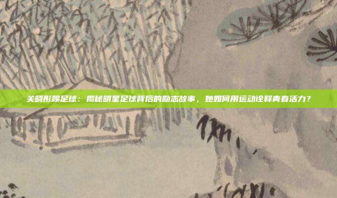 关晓彤踢足球：揭秘明星足球背后的励志故事，她如何用运动诠释青春活力？