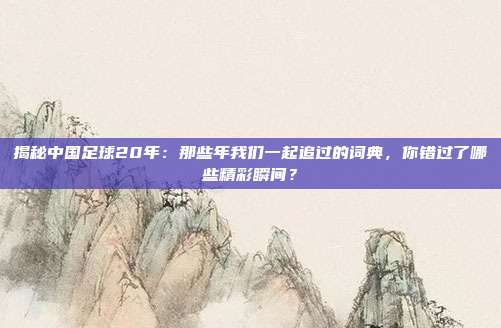 揭秘中国足球20年：那些年我们一起追过的词典，你错过了哪些精彩瞬间？