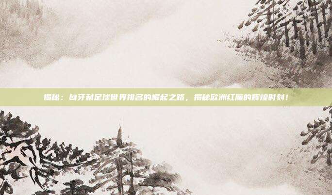 揭秘：匈牙利足球世界排名的崛起之路，揭秘欧洲红魔的辉煌时刻！