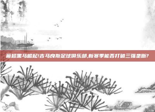 葡超黑马崛起!吉马良斯足球俱乐部,新赛季能否打破三强垄断?