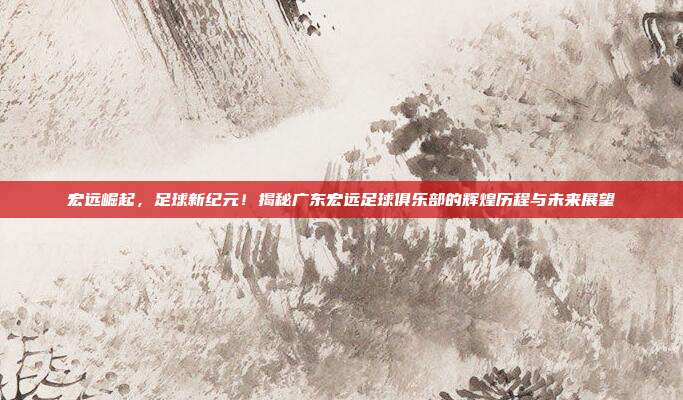 宏远崛起，足球新纪元！揭秘广东宏远足球俱乐部的辉煌历程与未来展望