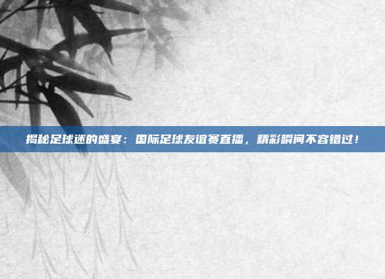 揭秘足球迷的盛宴：国际足球友谊赛直播，精彩瞬间不容错过！