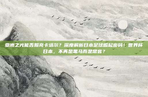 亚洲之光能否照亮卡塔尔？深度解析日本足球崛起密码！世界杯日本，不再是黑马而是常客？