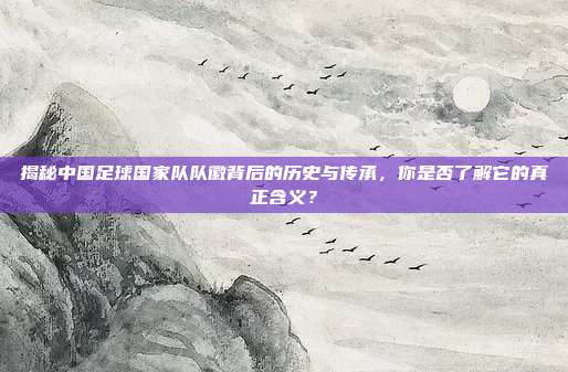 揭秘中国足球国家队队徽背后的历史与传承,你是否了解它的真正含义?