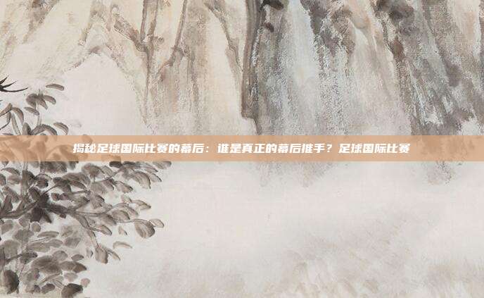 揭秘足球国际比赛的幕后：谁是真正的幕后推手？足球国际比赛