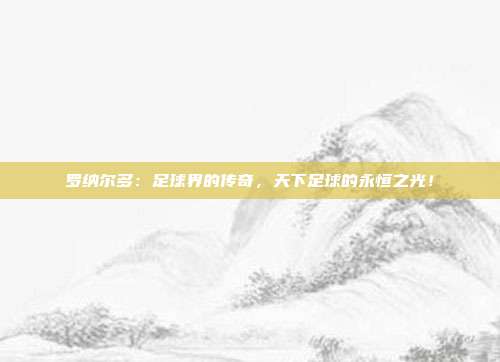 罗纳尔多：足球界的传奇，天下足球的永恒之光！
